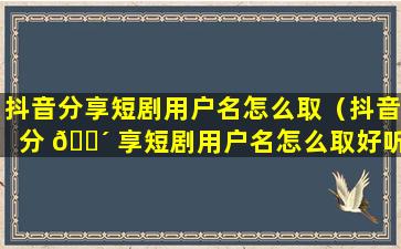 抖音分享短剧用户名怎么取（抖音分 🌴 享短剧用户名怎么取好听）